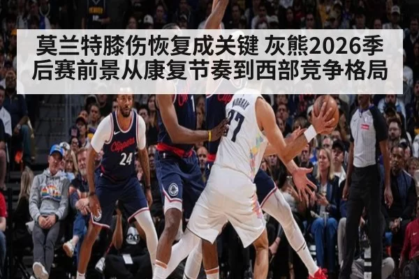 莫兰特膝伤恢复成关键 灰熊2026季后赛前景从康复节奏到西部竞争格局